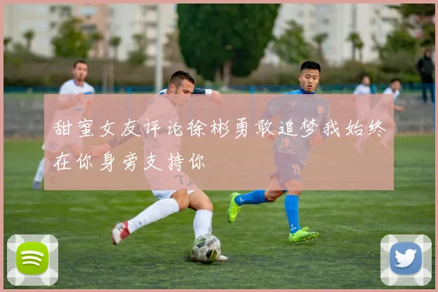甜蜜女友评论徐彬勇敢追梦我始终在你身旁支持你