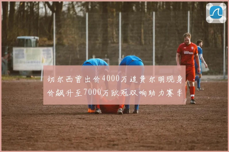 切尔西曾出价4000万追费尔明现身价飙升至7000万欧冠双响助力赛季双10