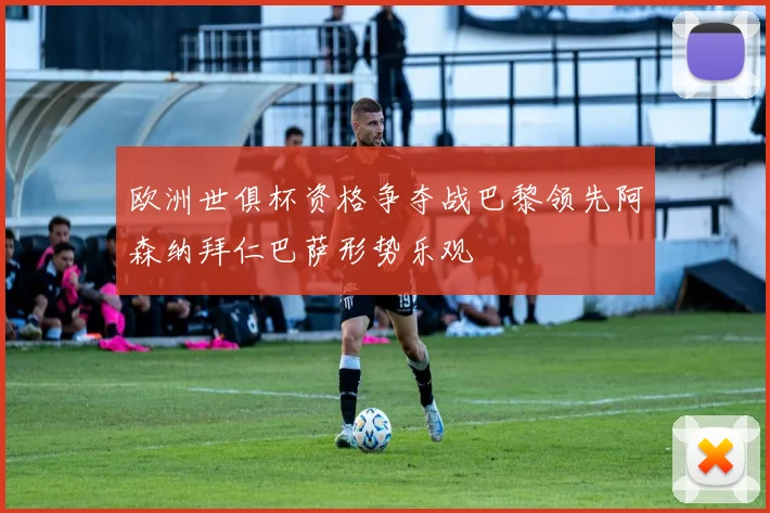 欧洲世俱杯资格争夺战巴黎领先阿森纳拜仁巴萨形势乐观