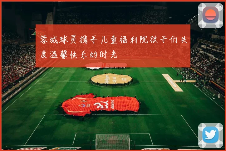蓉城球员携手儿童福利院孩子们共度温馨快乐的时光
