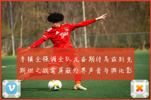 李镇全强调全队亢奋期待乌兹别克斯坦之战需屏蔽外界声音与舆论影响