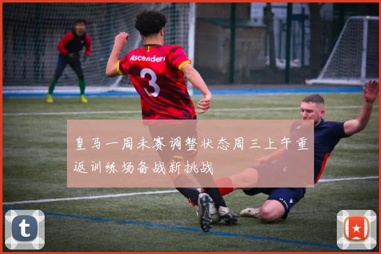 皇马一周未赛调整状态周三上午重返训练场备战新挑战