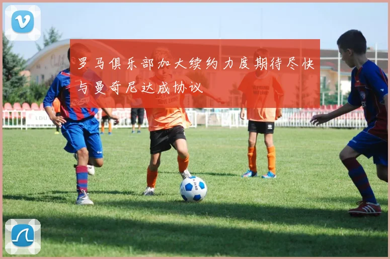 罗马俱乐部加大续约力度期待尽快与曼奇尼达成协议