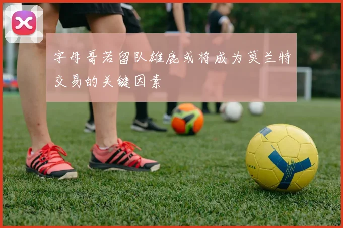字母哥若留队雄鹿或将成为莫兰特交易的关键因素