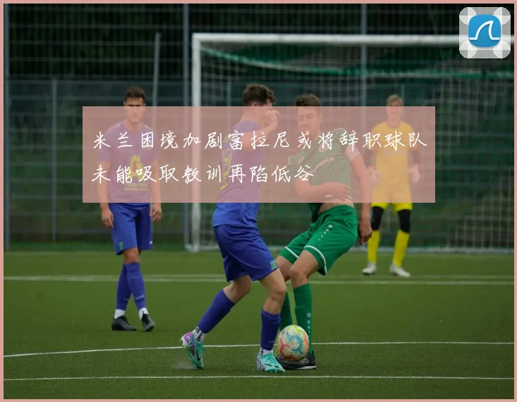 米兰困境加剧富拉尼或将辞职球队未能吸取教训再陷低谷